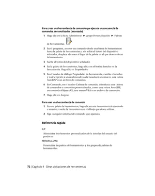 Para crear una herramienta de comando que ejecute una secuencia de
comandos personalizados (avanzado)
1 Haga clic en la ficha Administrar ➤ grupo Personalización ➤ Paletas
de herramientas.
2 En el programa, arrastre un comando desde una barra de herramientas
hasta la paleta de herramientas y, sin soltar el botón del dispositivo
señalador, desplace el cursor al lugar de la paleta en el que desee colocar
la herramienta.
3 Suelte el botón del dispositivo señalador.
4 En la paleta de herramientas, haga clic con el botón derecho en la
herramienta. Haga clic en Propiedades.
5 En el cuadro de diálogo Propiedades de herramienta, cambie el nombre
y la descripción a una cadena adecuada basada en una macro, una rutina
AutoLISP o un archivo de comandos.
6 En Comando, en el cuadro Cadena de comando, introduzca una cadena
de comandos o comandos personalizados, como una rutina AutoLISP,
un comando ObjectARX, una macro VBA o un archivo de comandos.
7 Haga clic en Aceptar.
Para usar una herramienta de comando
1 En una paleta de herramientas, haga clic en una herramienta de comando
o arrastre y suelte la herramienta en el dibujo que desee utilizar.
2 Siga cualquier solicitud de comando que aparezca.
Referencia rápida
IUP
Administra los elementos personalizados de la interfaz del usuario del
producto.
PERSONALIZAR
Personaliza las paletas de herramientas y los grupos de paletas de
herramientas.
72 | Capítulo 4 Otras ubicaciones de herramientas
Ofrecido por www.electromanuales.com
 