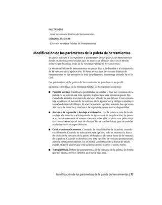 PALETASHERR
Abre la ventana Paletas de herramientas.
CIERRAPALETASHERR
Cierra la ventana Paletas de herramientas
Modificación de los parámetros de la paleta de herramientas
Se puede acceder a las opciones y parámetros de las paletas de herramientas
desde los menús contextuales que se muestran al hacer clic con el botón
derecho en distintas áreas de la ventana Paletas de herramientas.
La ventana Paletas de herramientas se puede fijar a la derecha o a la izquierda
de la ventana de la aplicación. Si desea evitar que la ventana Paletas de
herramientas se fije mientras la está desplazando, mantenga pulsada la tecla
Ctrl.
Los parámetros de la paleta de herramientas se guardan en su perfil.
El menú contextual de la ventana Paletas de herramientas incluye
■ Permitir anclaje. Cambia la posibilidad de anclar o fijar las ventanas de la
paleta. Si se selecciona esta opción, logrará que una ventana quede fija
cuando la arrastre a un área de anclaje, al lado de un dibujo. Una ventana
fija se adhiere al lateral de la ventana de la aplicación y obliga a ajustar el
tamaño del área de dibujo. Al seleccionar esta opción, además, las opciones
Anclaje a la derecha y Anclaje a la izquierda pasan a estar disponibles.
■ Anclaje a la izquierda o Anclaje a la derecha. Fija la paleta a una ficha de
anclaje a la derecha o a la izquierda de la ventana de la aplicación. La paleta
se extiende o contrae al mover el cursor sobre ella. Al abrir una paleta fija,
su contenido solapa el área de dibujo. No es posible hacer que las paletas
ancladas estén siempre abiertas.
■ Ocultar automáticamente. Controla la visualización de la paleta cuando
está flotante. Cuando se selecciona esta opción, solo se muestra la barra
de título de la ventana de la paleta al desplazar el cursor fuera de la ventana
de la paleta. Cuando se deseleccione esta opción, la ventana permanecerá
abierta permanentemente. En el menú contextual de la barra de título
puede elegir si quiere que esta aparezca como iconos o como texto.
■ Transparencia. Define la transparencia de la ventana de la paleta, de forma
que no impida ver los objetos que haya bajo ella.
Modificación de los parámetros de la paleta de herramientas | 73
Ofrecido por www.electromanuales.com
 