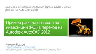 Сценарий обновления AutoCAD версий 2008 и более
ранних на AutoCAD 2012




Пример расчета возврата на
инвестиции (ROI) в переход на
Autodesk AutoCAD 2012

Михаил Козлов
http://devbusiness.ru/mkozloff
 