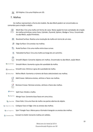 10
Minicurso de AutoCad 2014
Desenvolvendo Projetos em 3D
3D Polyline: Cria uma Polyline em 3D.
7. Malhas
As malhas representam a forma do modelo. Na aba Mesh podem ser encontrados os
comandos para criação e edição.
Mesh Box: Cria uma malha em forma de caixa. Nesta opção há mais variedades de criação
de malhas primitivas como Cone, Cylinder, Pyramid, Sphere, Wedge e Torus. Encontrado
na aba Mesh, seção Primitives.
Revolved Surface: Realiza uma revolução da malha em torno de um eixo.
Edge Surface: Cria arestas nas malhas.
Ruled Surface: Cria uma malha entre duas curvas.
Tabulated Surface: Cria uma malha ao longo de um caminho.
Smooth Object: Converte objetos em malhas. Encontrado na aba Mesh, seção Mesh.
Smooth More: Aumenta o grau de suavidade da malha.
Smooth Less: Diminui o grau de suavidade da malha.
Refine Mesh: Aumenta o número de faces selecionáveis nas malhas.
Add Crease: Adiciona arestas, vértices e faces nas malhas.
Remove Crease: Remove arestas, vértices e faces das malhas.
Split Face: Divide a malha.
Merge Face: Converte duas faces em uma única.
Close Hole: Cria uma face de malha nas partes abertas do objeto.
Collapse Face or Edge: Une as arestas das malhas.
Spin Triangle Face: Altera para o formato triangular as arestas das malhas.
Convert to Solid: Converte malhas em sólidos.
 