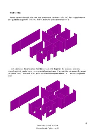 12
Minicurso de AutoCad 2014
Desenvolvendo Projetos em 3D
Praticando:
Com o comando Extrude selecione todo o desenho e confirme o valor de 3. Este procedimento é
para que todas as paredes tenham 3 metros de altura. O resultado esperado é:
Com o comando Box crie caixas clicando nos Endpoints diagonais das paredes e após este
procedimento dê o valor com o cursor orientado para cima de 1. Isto significa que as paredes abaixo
das janelas terão 1 metro de altura. Para os banheiros este valor será de 1.5. O resultado esperado
será:
 
