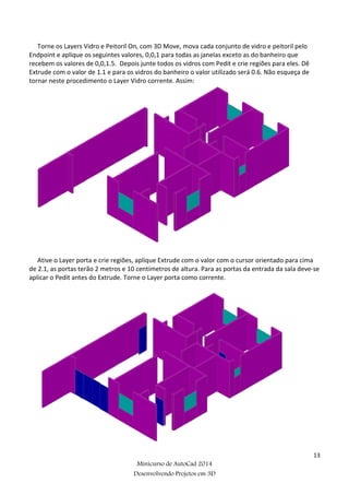 13
Minicurso de AutoCad 2014
Desenvolvendo Projetos em 3D
Torne os Layers Vidro e Peitoril On, com 3D Move, mova cada conjunto de vidro e peitoril pelo
Endpoint e aplique os seguintes valores, 0,0,1 para todas as janelas exceto as do banheiro que
recebem os valores de 0,0,1.5. Depois junte todos os vidros com Pedit e crie regiões para eles. Dê
Extrude com o valor de 1.1 e para os vidros do banheiro o valor utilizado será 0.6. Não esqueça de
tornar neste procedimento o Layer Vidro corrente. Assim:
Ative o Layer porta e crie regiões, aplique Extrude com o valor com o cursor orientado para cima
de 2.1, as portas terão 2 metros e 10 centímetros de altura. Para as portas da entrada da sala deve-se
aplicar o Pedit antes do Extrude. Torne o Layer porta como corrente.
 