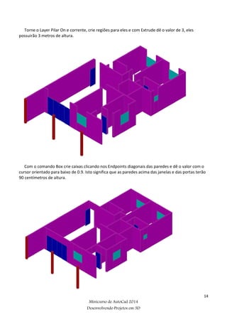 14
Minicurso de AutoCad 2014
Desenvolvendo Projetos em 3D
Torne o Layer Pilar On e corrente, crie regiões para eles e com Extrude dê o valor de 3, eles
possuirão 3 metros de altura.
Com o comando Box crie caixas clicando nos Endpoints diagonais das paredes e dê o valor com o
cursor orientado para baixo de 0.9. Isto significa que as paredes acima das janelas e das portas terão
90 centímetros de altura.
 