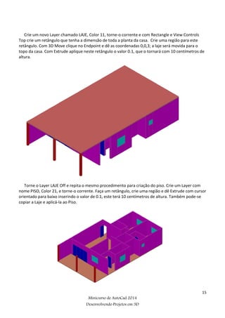 15
Minicurso de AutoCad 2014
Desenvolvendo Projetos em 3D
Crie um novo Layer chamado LAJE, Color 11, torne-o corrente e com Rectangle e View Controls
Top crie um retângulo que tenha a dimensão de toda a planta da casa. Crie uma região para este
retângulo. Com 3D Move clique no Endpoint e dê as coordenadas 0,0,3; a laje será movida para o
topo da casa. Com Extrude aplique neste retângulo o valor 0.1, que o tornará com 10 centímetros de
altura.
Torne o Layer LAJE Off e repita o mesmo procedimento para criação do piso. Crie um Layer com
nome PISO, Color 21, e torne-o corrente. Faça um retângulo, crie uma região e dê Extrude com cursor
orientado para baixo inserindo o valor de 0.1, este terá 10 centímetros de altura. Também pode-se
copiar a Laje e aplicá-la ao Piso.
 