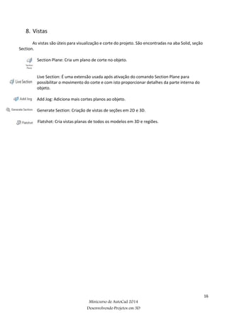 16
Minicurso de AutoCad 2014
Desenvolvendo Projetos em 3D
8. Vistas
As vistas são úteis para visualização e corte do projeto. São encontradas na aba Solid, seção
Section.
Section Plane: Cria um plano de corte no objeto.
Live Section: É uma extensão usada após ativação do comando Section Plane para
possibilitar o movimento do corte e com isto proporcionar detalhes da parte interna do
objeto.
Add Jog: Adiciona mais cortes planos ao objeto.
Generate Section: Criação de vistas de seções em 2D e 3D.
Flatshot: Cria vistas planas de todos os modelos em 3D e regiões.
 