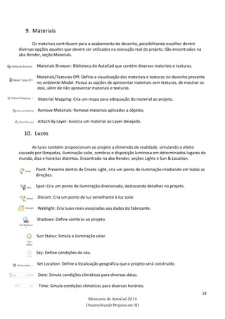 18
Minicurso de AutoCad 2014
Desenvolvendo Projetos em 3D
9. Materiais
Os materiais contribuem para o acabamento do desenho, possibilitando escolher dentre
diversas opções aqueles que devem ser utilizados na execução real do projeto. São encontrados na
aba Render, seção Materials.
Materials Browser: Biblioteca do AutoCad que contém diversos materiais e texturas.
Materials/Textures Off: Define a visualização dos materiais e texturas no desenho presente
no ambiente Model. Possui as opções de apresentar materiais sem texturas, de mostrar os
dois, além de não apresentar materiais e texturas.
Material Mapping: Cria um mapa para adequação do material ao projeto.
Remove Materials: Remove materiais aplicados a objetos.
Attach By Layer: Associa um material ao Layer desejado.
10. Luzes
As luzes também proporcionam ao projeto a dimensão de realidade, simulando o efeito
causado por lâmpadas, iluminação solar, sombras e disposição luminosa em determinados lugares do
mundo, dias e horários distintos. Encontrado na aba Render, seções Lights e Sun & Location.
Point: Presente dentro de Create Light, cria um ponto de iluminação irradiando em todas as
direções.
Spot: Cria um ponto de iluminação direcionado, destacando detalhes no projeto.
Distant: Cria um ponto de luz semelhante à luz solar.
Weblight: Cria luzes reais associadas aos dados do fabricante.
Shadows: Define sombras ao projeto.
Sun Status: Simula a iluminação solar.
Sky: Define condições do céu.
Set Location: Define a localização geográfica que o projeto será construído.
Date: Simula condições climáticas para diversas datas.
Time: Simula condições climáticas para diversos horários.
 
