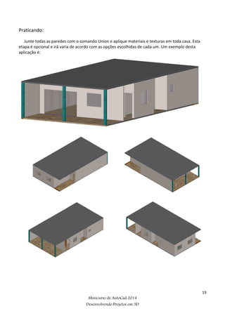 19
Minicurso de AutoCad 2014
Desenvolvendo Projetos em 3D
Praticando:
Junte todas as paredes com o comando Union e aplique materiais e texturas em toda casa. Esta
etapa é opcional e irá varia de acordo com as opções escolhidas de cada um. Um exemplo desta
aplicação é:
 