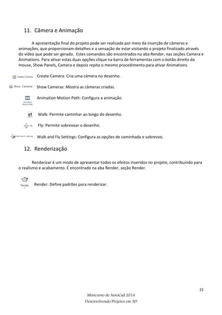 21
Minicurso de AutoCad 2014
Desenvolvendo Projetos em 3D
11. Câmera e Animação
A apresentação final do projeto pode ser realizada por meio da inserção de câmeras e
animações, que proporcionam detalhes e a sensação de estar visitando o projeto finalizado através
do vídeo que pode ser gerado. Estes comandos são encontrados na aba Render, nas seções Camera e
Animations. Para ativar estas duas opções clique na barra de ferramentas com o botão direito do
mouse, Show Panels, Camera e depois repita o mesmo procedimento para ativar Animations.
Create Camera: Cria uma câmera no desenho.
Show Cameras: Mostra as câmeras criadas.
Animation Motion Path: Configura a animação.
Walk: Permite caminhar ao longo do desenho.
Fly: Permite sobrevoar o desenho.
Walk and Fly Settings: Configura as opções de caminhada e sobrevoo.
12. Renderização
Renderizar é um modo de apresentar todos os efeitos inseridos no projeto, contribuindo para
o realismo e acabamento. É encontrado na aba Render, seção Render.
Render: Define padrões para renderizar.
 