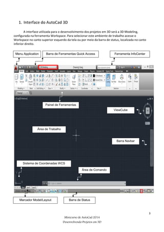 3
Minicurso de AutoCad 2014
Desenvolvendo Projetos em 3D
1. Interface do AutoCad 3D
A interface utilizada para o desenvolvimento dos projetos em 3D será a 3D Modeling,
configurada na ferramenta Workspace. Para selecionar este ambiente de trabalho acesse o
Workspace no canto superior esquerdo da tela ou por meio da barra de status, localizada no canto
inferior direito.
Menu Application Barra de Ferramentas Quick Access Ferramenta InfoCenter
Painel de Ferramentas
ViewCube
Área de Trabalho
Barra Navbar
Sistema de Coordenadas WCS
Área de Comando
Marcador Model/Layout Barra de Status
 