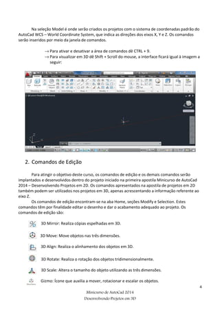 4
Minicurso de AutoCad 2014
Desenvolvendo Projetos em 3D
Na seleção Model é onde serão criados os projetos com o sistema de coordenadas padrão do
AutoCad WCS – World Coordinate System, que indica as direções dos eixos X, Y e Z. Os comandos
serão inseridos por meio da janela de comandos.
→ Para ativar e desativar a área de comandos dê CTRL + 9.
→ Para visualizar em 3D dê Shift + Scroll do mouse, a interface ficará igual à imagem a
seguir:
2. Comandos de Edição
Para atingir o objetivo deste curso, os comandos de edição e os demais comandos serão
implantados e desenvolvidos dentro do projeto iniciado na primeira apostila Minicurso de AutoCad
2014 – Desenvolvendo Projetos em 2D. Os comandos apresentados na apostila de projetos em 2D
também podem ser utilizados nos projetos em 3D, apenas acrescentando a informação referente ao
eixo Z.
Os comandos de edição encontram-se na aba Home, seções Modify e Selection. Estes
comandos têm por finalidade editar o desenho e dar o acabamento adequado ao projeto. Os
comandos de edição são:
3D Mirror: Realiza cópias espelhadas em 3D.
3D Move: Move objetos nas três dimensões.
3D Align: Realiza o alinhamento dos objetos em 3D.
3D Rotate: Realiza o rotação dos objetos tridimensionalmente.
3D Scale: Altera o tamanho do objeto utilizando as três dimensões.
Gizmo: Ícone que auxilia a mover, rotacionar e escalar os objetos.
 