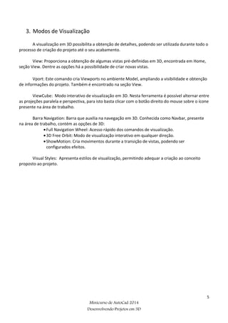 5
Minicurso de AutoCad 2014
Desenvolvendo Projetos em 3D
3. Modos de Visualização
A visualização em 3D possibilita a obtenção de detalhes, podendo ser utilizada durante todo o
processo de criação do projeto até o seu acabamento.
View: Proporciona a obtenção de algumas vistas pré-definidas em 3D, encontrada em Home,
seção View. Dentre as opções há a possibilidade de criar novas vistas.
Vport: Este comando cria Viewports no ambiente Model, ampliando a visibilidade e obtenção
de informações do projeto. Também é encontrado na seção View.
ViewCube: Modo interativo de visualização em 3D. Nesta ferramenta é possível alternar entre
as projeções paralela e perspectiva, para isto basta clicar com o botão direito do mouse sobre o ícone
presente na área de trabalho.
Barra Navigation: Barra que auxilia na navegação em 3D. Conhecida como Navbar, presente
na área de trabalho, contém as opções de 3D:
•Full Navigation Wheel: Acesso rápido dos comandos de visualização.
•3D Free Orbit: Modo de visualização interativo em qualquer direção.
•ShowMotion: Cria movimentos durante a transição de vistas, podendo ser
configurados efeitos.
Visual Styles: Apresenta estilos de visualização, permitindo adequar a criação ao conceito
proposto ao projeto.
 