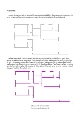 6
Minicurso de AutoCad 2014
Desenvolvendo Projetos em 3D
Praticando:
A partir da planta criada na apostila Minicurso de AutoCad 2014 – Desenvolvendo Projetos em 2D,
torne os Layers off de modo que apenas o Layer Alvenaria esteja ligado. O resultado será:
Aplique o comando Pedit em todo o desenho para tornar as Lines em Polylines e assim obter
apenas um objeto. Ao dar o comando Pedit, Multiple, selecione todo o desenho, confirme com Yes,
dê Join e conclua o processo. Com Region crie regiões em todo o desenho, ao todo serão criadas 9
regiões, caso isto não aconteça, com o comando Bo (Boudary), Object Type Region, aplique no objeto
que não foi criada a região. Não esqueça de deixar a Layer Alvenaria como corrente e alterar o Visual
Style para Realistic. O resultado será:
 