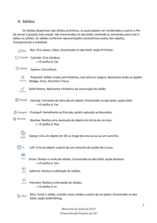 7
Minicurso de AutoCad 2014
Desenvolvendo Projetos em 3D
4. Sólidos
Os sólidos disponíveis são sólidos primitivos, os quais podem ser combinados a outros a fim
de tornar o projeto mais amplo. São encontrados na aba Solid, contendo os comandos para criar e
editar os sólidos. Os sólidos conferem representações volumétricas exatas dos objetos,
transpassando a realidade.
Box: Cria caixas, cubos. Encontrado na aba Solid, seção Primitive.
Cylinder: Cria cilindros.
→ O atalho é: Cyl.
Sphere: Cria esferas.
Polysolid: Sólido criado com Polylines, com altura e largura. Apresenta ainda as opções
Wedge, Cone, Pyramid e Torus.
Solid History: Apresenta o histórico de construção do sólido.
Extrude: Comando de extrusão do objeto. Encontrado na aba Solid, seção Solid.
→ O atalho é: Ext.
Presspull: Semelhante ao Extrude, porém aplicado ao Boundary.
Revolve: Realiza uma revolução do objeto em torno de um eixo.
→ O atalho é: Rev.
Sweep: Cria um objeto em 3D ao longo de uma curva ou um caminho.
Loft: Cria um objeto a partir de um conjunto de seções de curvas.
Union: Realiza a união de sólidos. Encontrado na aba Solid, seção Boolean.
→ O atalho é: Uni.
Subtract: Realiza a subtração de sólidos.
Intersect: Realiza a interseção de sólidos.
→ O atalho é: In.
Slice: Corta o sólido, criando novos sólidos a partir de um plano. Encontrado na aba
Solid, seção Solid Editing.
 