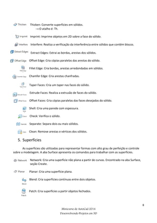 8
Minicurso de AutoCad 2014
Desenvolvendo Projetos em 3D
Thicken: Converte superfícies em sólidos.
→ O atalho é: Th.
Imprint: Imprime objetos em 2D sobre a face do sólido.
Interfere: Realiza a verificação da interferência entre sólidos que contêm blocos.
Extract Edges: Extrai as bordas, arestas dos sólidos.
Offset Edge: Cria cópias paralelas das arestas do sólido.
Fillet Edge: Cria bordas, arestas arredondadas em sólidos.
Chamfer Edge: Cria arestas chanfradas.
Taper Faces: Cria um taper nas faces do sólido.
Extrude Faces: Realiza a extrusão de faces do sólido.
Offset Faces: Cria cópias paralelas das faces desejadas do sólido.
Shell: Cria uma parede com espessura.
Check: Verifica o sólido.
Separate: Separa dois ou mais sólidos.
Clean: Remove arestas e vértices dos sólidos.
5. Superfícies
As superfícies são utilizadas para representar formas com alto grau de perfeição e controle
sobre a modelagem. A aba Surface apresenta os comandos para trabalhar com as superfícies.
Network: Cria uma superfície não plana a partir de curvas. Encontrado na aba Surface,
seção Create.
Planar: Cria uma superfície plana.
Blend: Cria superfícies contínuas entre dois objetos.
Patch: Cria superfícies a partir objetos fechados.
 