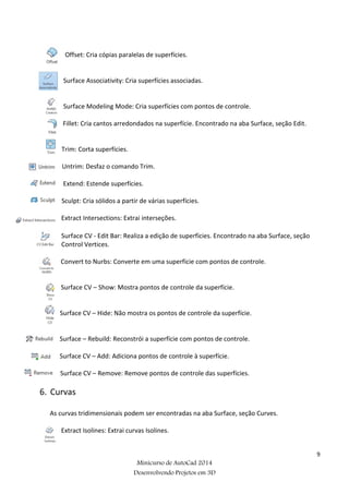 9
Minicurso de AutoCad 2014
Desenvolvendo Projetos em 3D
Offset: Cria cópias paralelas de superfícies.
Surface Associativity: Cria superfícies associadas.
Surface Modeling Mode: Cria superfícies com pontos de controle.
Fillet: Cria cantos arredondados na superfície. Encontrado na aba Surface, seção Edit.
Trim: Corta superfícies.
Untrim: Desfaz o comando Trim.
Extend: Estende superfícies.
Sculpt: Cria sólidos a partir de várias superfícies.
Extract Intersections: Extrai interseções.
Surface CV - Edit Bar: Realiza a edição de superfícies. Encontrado na aba Surface, seção
Control Vertices.
Convert to Nurbs: Converte em uma superfície com pontos de controle.
Surface CV – Show: Mostra pontos de controle da superfície.
Surface CV – Hide: Não mostra os pontos de controle da superfície.
Surface – Rebuild: Reconstrói a superfície com pontos de controle.
Surface CV – Add: Adiciona pontos de controle à superfície.
Surface CV – Remove: Remove pontos de controle das superfícies.
6. Curvas
As curvas tridimensionais podem ser encontradas na aba Surface, seção Curves.
Extract Isolines: Extrai curvas Isolines.
 