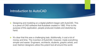Introduction to AutoCAD
? Designing and modeling on a digital platform began with AutoCAD. This
is a piece of CAD software that Autodesk created in 1982. Prior to the
purpose of this application, people produced models and sketches by
hand.
? It's clear that this was a challenging task. Additionally, it cost a lot of
money and time. The invention of AutoCAD, however, made everything
simpler and easier. Engineers, architects, students, graphic artists, and
even fashion designers utilize this potent tool all around the world.
 