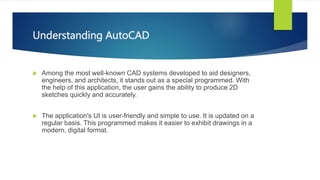 Understanding AutoCAD
? Among the most well-known CAD systems developed to aid designers,
engineers, and architects, it stands out as a special programmed. With
the help of this application, the user gains the ability to produce 2D
sketches quickly and accurately.
? The application's UI is user-friendly and simple to use. It is updated on a
regular basis. This programmed makes it easier to exhibit drawings in a
modern, digital format.
 