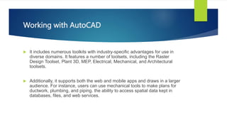 Working with AutoCAD
? It includes numerous toolkits with industry-specific advantages for use in
diverse domains. It features a number of toolsets, including the Raster
Design Toolset, Plant 3D, MEP, Electrical, Mechanical, and Architectural
toolsets.
? Additionally, it supports both the web and mobile apps and draws in a larger
audience. For instance, users can use mechanical tools to make plans for
ductwork, plumbing, and piping. the ability to access spatial data kept in
databases, files, and web services.
 