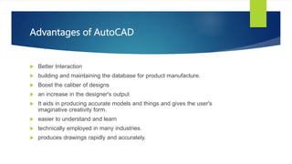 Advantages of AutoCAD
? Better Interaction
? building and maintaining the database for product manufacture.
? Boost the caliber of designs
? an increase in the designer's output
? It aids in producing accurate models and things and gives the user's
imaginative creativity form.
? easier to understand and learn
? technically employed in many industries.
? produces drawings rapidly and accurately.
 
