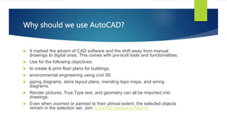 Why should we use AutoCAD?
? It marked the advent of CAD software and the shift away from manual
drawings to digital ones. This comes with pre-built tools and functionalities.
? Use for the following objectives:
? to create & print floor plans for buildings.
? environmental engineering using civil 3D.
? piping diagrams, store layout plans, mending topo maps, and wiring
diagrams.
? Render pictures, True Type text, and geometry can all be imported into
drawings.
? Even when zoomed or panned to their utmost extent, the selected objects
remain in the selection set. Join AutoCAD classes in Nashik.
 