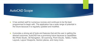 AutoCAD Scope
? It has worked well for numerous novices and continues to be the best
programmed to begin with. The application has a wide range of potential in
the future because it is regularly updated and modified.
? It provides a strong set of tools and features that aid the user in getting the
desired outcomes. AutoCAD has a promising future because to capabilities
like Photo Studio, 3D Navigation, 3D scanning, Point Clouds, Tables, Fields,
Layouts, Layout Viewports, Section planes, and many more.
 