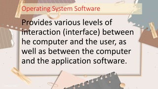 Operating System Software
Provides various levels of
interaction (interface) between
he computer and the user, as
well as between the computer
and the application software.
 