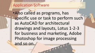 Application Software
•Also called as programs, has
specific use or task to perform such
as AutoCAD for architectural
drawings and layouts, Lotus 1-2-3
for business and marketing, Adobe
Photoshop for image processing
and so on.
 