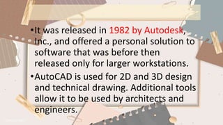 •It was released in 1982 by Autodesk,
Inc., and offered a personal solution to
software that was before then
released only for larger workstations.
•AutoCAD is used for 2D and 3D design
and technical drawing. Additional tools
allow it to be used by architects and
engineers.
 