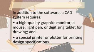 In addition to the software, a CAD
system requires;
• a high-quality graphics monitor; a
mouse, light pen, or digitizing tablet for
drawing; and
• a special printer or plotter for printing
design specifications.
 