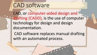 CAD software
CAD, or computer-aided design and
drafting (CADD), is the use of computer
technology for design and design
documentation.
CAD software replaces manual drafting
with an automated process.
 