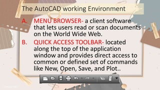 The AutoCAD working Environment
A. MENU BROWSER- a client software
that lets users read or scan documents
on the World Wide Web.
B. QUICK ACCESS TOOLBAR- located
along the top of the application
window and provides direct access to
common or defined set of commands
like New, Open, Save, and Plot..
 