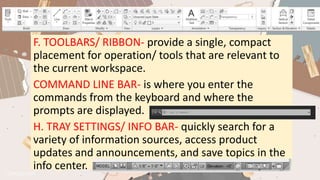 F. TOOLBARS/ RIBBON- provide a single, compact
placement for operation/ tools that are relevant to
the current workspace.
COMMAND LINE BAR- is where you enter the
commands from the keyboard and where the
prompts are displayed.
H. TRAY SETTINGS/ INFO BAR- quickly search for a
variety of information sources, access product
updates and announcements, and save topics in the
info center.
 