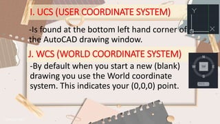 I. UCS (USER COORDINATE SYSTEM)
-Is found at the bottom left hand corner of
the AutoCAD drawing window.
J. WCS (WORLD COORDINATE SYSTEM)
-By default when you start a new (blank)
drawing you use the World coordinate
system. This indicates your (0,0,0) point.
 