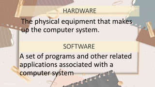 HARDWARE
The physical equipment that makes
up the computer system.
SOFTWARE
A set of programs and other related
applications associated with a
computer system
 