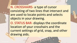 N. CROSSHAIRS- a type of cursor
consisting of two lines that intersect and
are used to locate points and selects
objects in your drawing.
O. STATUS BAR- displays the coordinate
location of your crosshairs and the
current settings of grid, snap, and other
drawing aids.
 