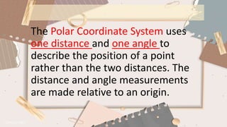 The Polar Coordinate System uses
one distance and one angle to
describe the position of a point
rather than the two distances. The
distance and angle measurements
are made relative to an origin.
 