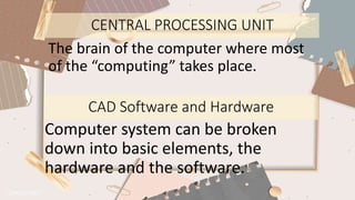 CENTRAL PROCESSING UNIT
The brain of the computer where most
of the “computing” takes place.
CAD Software and Hardware
Computer system can be broken
down into basic elements, the
hardware and the software.
 