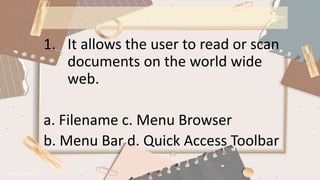 1. It allows the user to read or scan
documents on the world wide
web.
a. Filename c. Menu Browser
b. Menu Bar d. Quick Access Toolbar
 