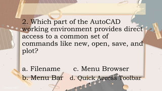 2. Which part of the AutoCAD
working environment provides direct
access to a common set of
commands like new, open, save, and
plot?
a. Filename c. Menu Browser
b. Menu Bar d. Quick Access Toolbar
 