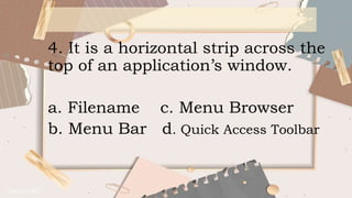 4. It is a horizontal strip across the
top of an application’s window.
a. Filename c. Menu Browser
b. Menu Bar d. Quick Access Toolbar
 