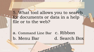 5. What tool allows you to search
for documents or data in a help
file or to the web?
a. Command Line Bar c. Ribbon
b. Menu Bar d. Search Box
 