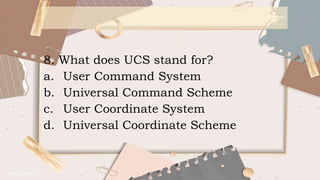 8. What does UCS stand for?
a. User Command System
b. Universal Command Scheme
c. User Coordinate System
d. Universal Coordinate Scheme
 