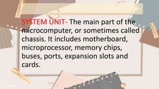 SYSTEM UNIT- The main part of the
microcomputer, or sometimes called
chassis. It includes motherboard,
microprocessor, memory chips,
buses, ports, expansion slots and
cards.
 