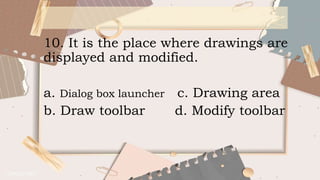 10. It is the place where drawings are
displayed and modified.
a. Dialog box launcher c. Drawing area
b. Draw toolbar d. Modify toolbar
 