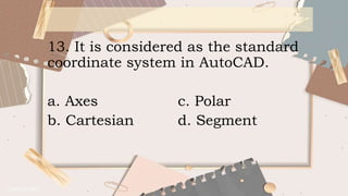 13. It is considered as the standard
coordinate system in AutoCAD.
a. Axes c. Polar
b. Cartesian d. Segment
 