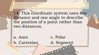 14. This coordinate system uses one
distance and one angle to describe
the position of a point rather than
two distances.
a. Axes c. Polar
b. Cartesian d. Segment
 