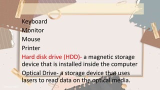 Keyboard
Monitor
Mouse
Printer
Hard disk drive (HDD)- a magnetic storage
device that is installed inside the computer
Optical Drive- a storage device that uses
lasers to read data on the optical media.
 