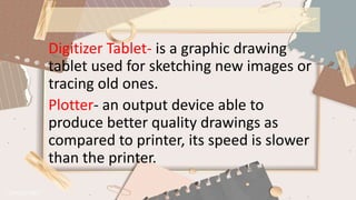 Digitizer Tablet- is a graphic drawing
tablet used for sketching new images or
tracing old ones.
Plotter- an output device able to
produce better quality drawings as
compared to printer, its speed is slower
than the printer.
 