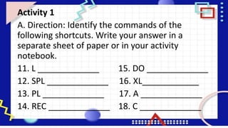 Activity 1
A. Direction: Identify the commands of the
following shortcuts. Write your answer in a
separate sheet of paper or in your activity
notebook.
11. L _____________ 15. DO _____________
12. SPL _____________ 16. XL____________
13. PL _____________ 17. A _____________
14. REC _____________ 18. C _____________
 