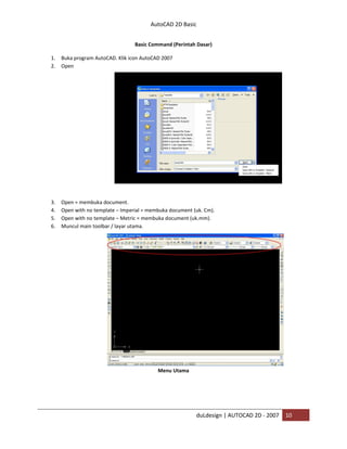 AutoCAD 2D Basic
duLdesign | AUTOCAD 2D - 2007 10
Basic Command (Perintah Dasar)
1. Buka program AutoCAD. Klik icon AutoCAD 2007
2. Open
3. Open = membuka document.
4. Open with no template – Imperial = membuka document (uk. Cm).
5. Open with no template – Metric = membuka document (uk.mm).
6. Muncul main toolbar / layar utama.
Menu Utama
 